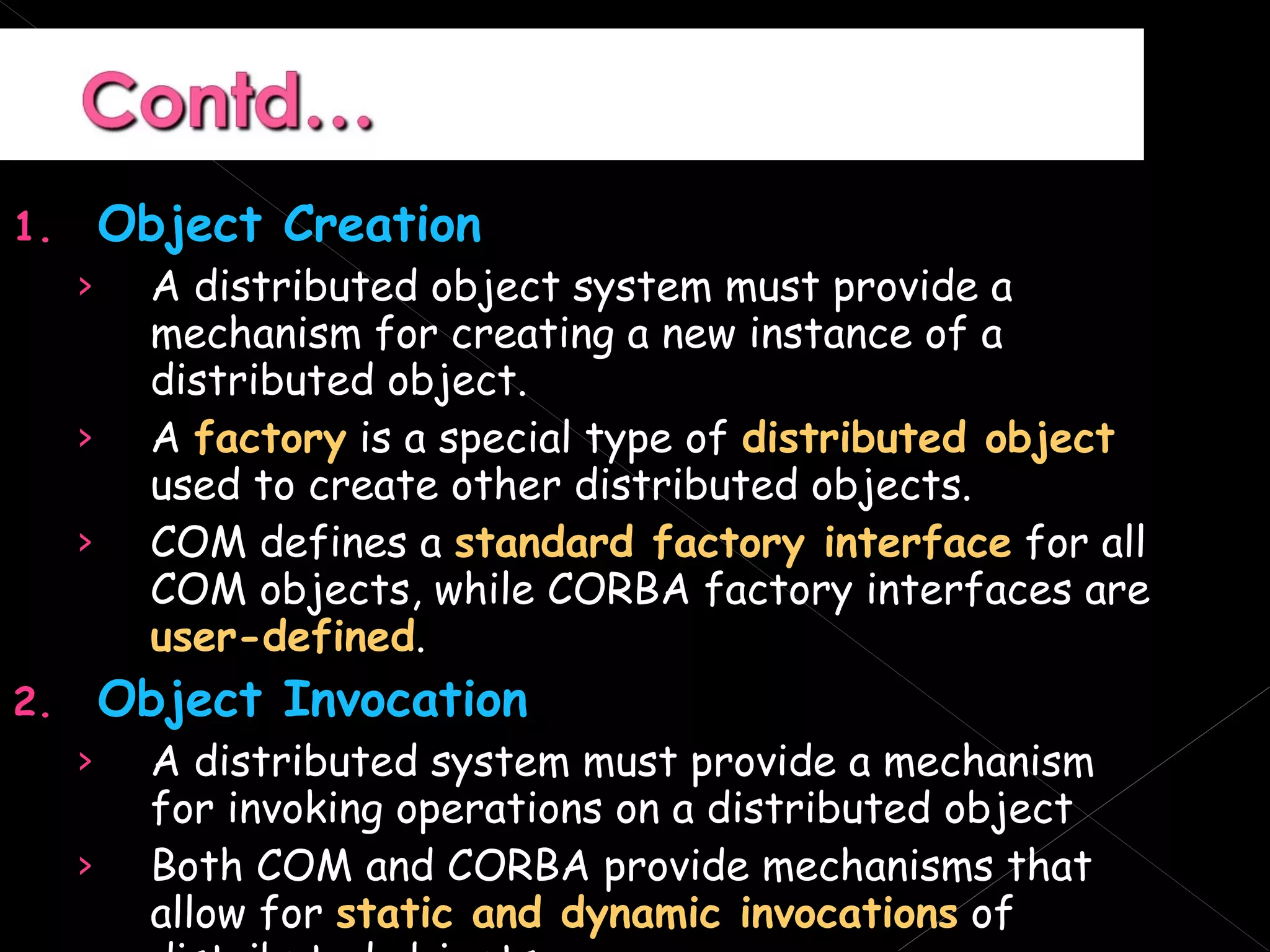 Object Creation A distributed object system must provide a mechanism for creating a new instance of a distributed object. A  factory  is a special type of  distributed object  used to create other distributed objects. COM defines a  standard factory interface  for all COM objects, while CORBA factory interfaces are  user-defined . Object Invocation A distributed system must provide a mechanism for invoking operations on a distributed object Both COM and CORBA provide mechanisms that allow for  static and dynamic invocations  of distributed objects. 
