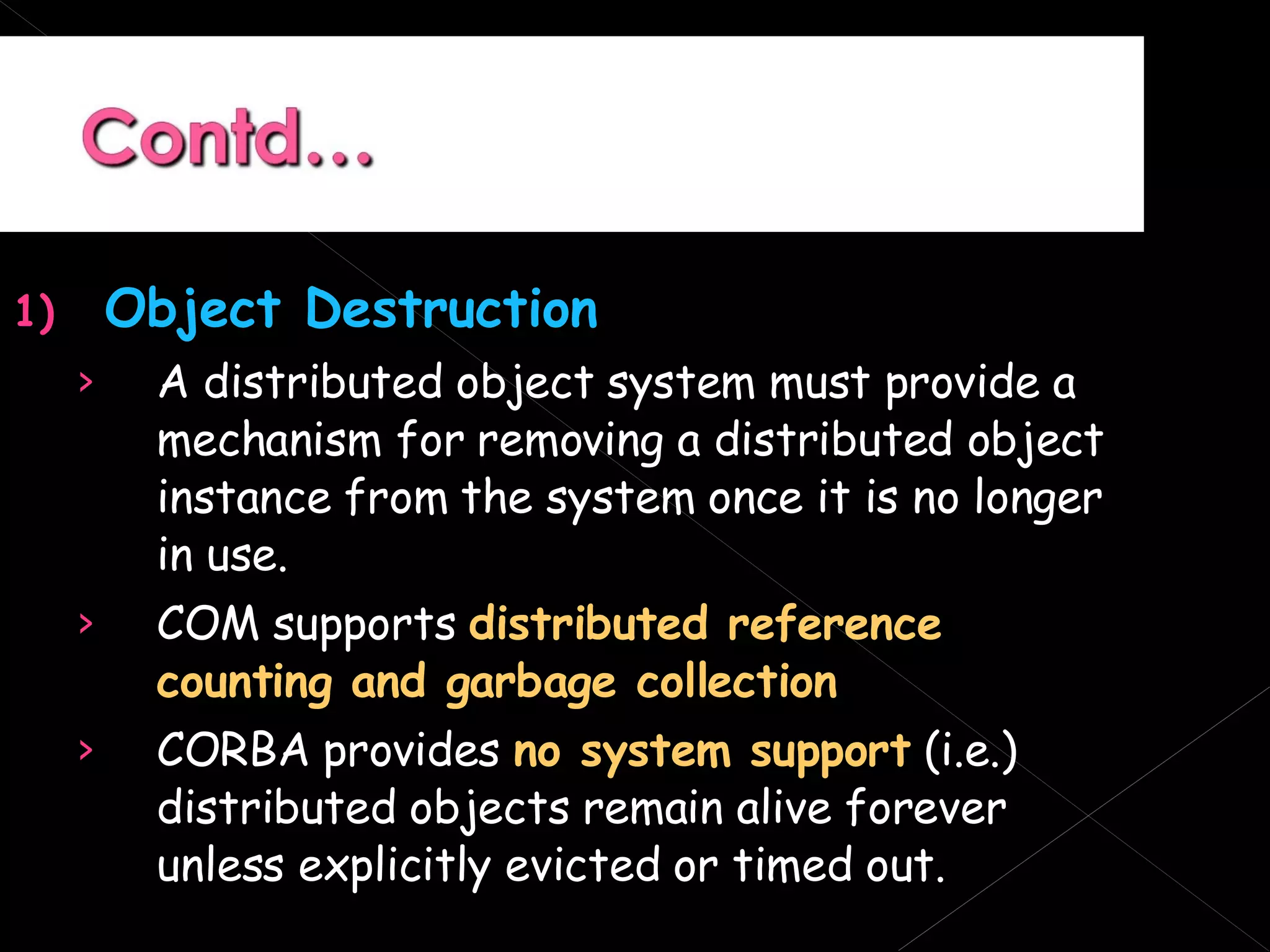Object Destruction A distributed object system must provide a mechanism for removing a distributed object instance from the system once it is no longer in use. COM supports  distributed reference counting and garbage collection CORBA provides  no system support  (i.e.) distributed objects remain alive forever unless explicitly evicted or timed out. 