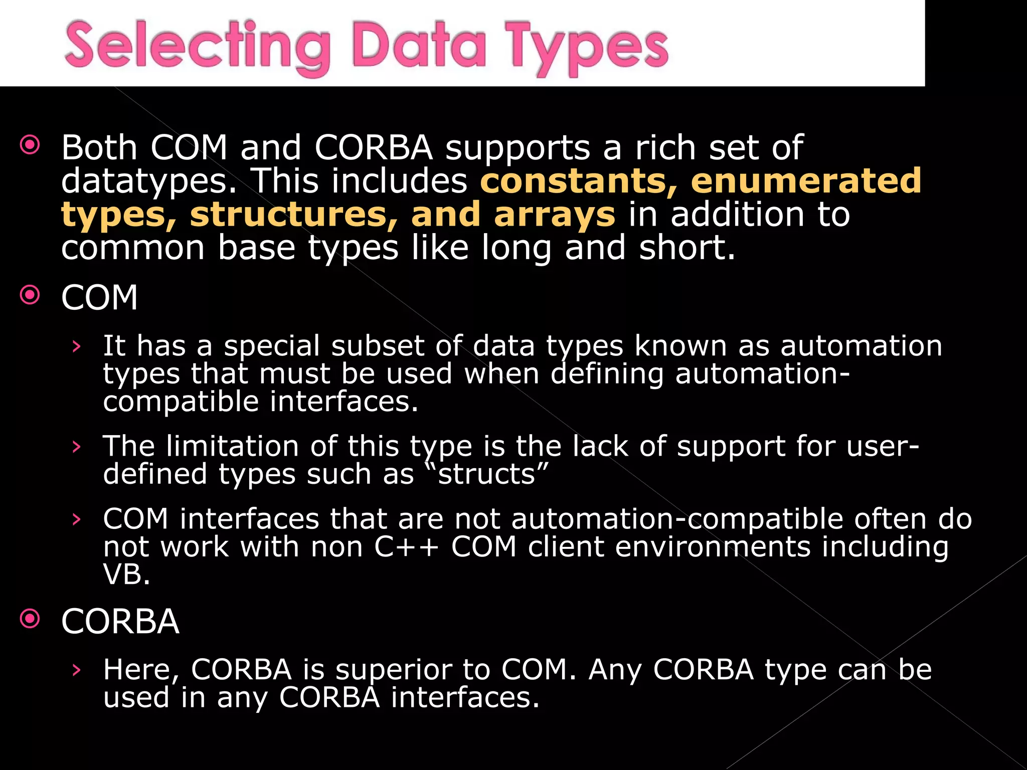 Both COM and CORBA supports a rich set of datatypes. This includes  constants, enumerated types, structures, and arrays  in addition to common base types like long and short. COM It has a special subset of data types known as automation types that must be used when defining automation-compatible interfaces. The limitation of this type is the lack of support for user-defined types such as “structs” COM interfaces that are not automation-compatible often do not work with non C++ COM client environments including VB. CORBA Here, CORBA is superior to COM. Any CORBA type can be used in any CORBA interfaces. 