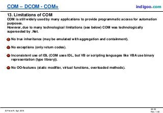 © Peter R. Egli 2015
20/20
Rev. 1.60
COM – DCOM - COM+ indigoo.com
13. Limitations of COM
COM is still widely used by many applications to provide programmatic access for automation
purposes.
However, due to many technological limitations (see below) COM was technologically
superseded by .Net.
No true inheritance (may be emulated with aggregation and containment).
No exceptions (only return codes).
Inconsistent use of IDL (COM uses IDL, but VB or scripting languages like VBA use binary
representation (type library)).
No OO-features (static modifier, virtual functions, overloaded methods).
 