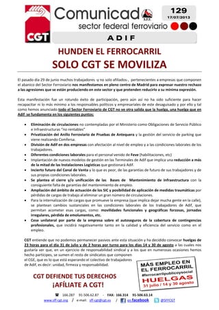     166.287     91‐506.62.87     ‐    FAX:  166.314     91‐506.63.14 
www.sff‐cgt.org    /   e‐mail:   sff‐cgt@cgt.es      /            en facebook              @SFFCGT
 
 
 
 
 
HUNDEN EL FERROCARRIL 
SOLO CGT SE MOVILIZA 
 
El pasado día 29 de junio muchos trabajadores ‐y no solo afiliados‐,  pertenecientes a empresas que componen 
el abanico del Sector Ferroviario nos manifestamos en pleno centro de Madrid para expresar nuestro rechazo 
a las agresiones que se están produciendo en este sector y que pretenden reducirlo a su mínima expresión.  
 
Esta  manifestación  fue  un  rotundo  éxito  de  participación,  pero  aún  así  no  ha  sido  suficiente  para  hacer 
recapacitar ni lo más mínimo a los responsables políticos y empresariales de este desaguisado y por ello y tal 
como hemos anunciado todo el Sector Ferroviario de CGT no ve otra salida que la huelga, una huelga que en 
Adif  se fundamenta en los siguientes puntos: 
 
• Eliminación de circulaciones no contempladas por el Ministerio como Obligaciones de Servicio Público 
e Infraestructuras “no rentables” 
• Privatización del Anillo Ferroviario de Pruebas de Antequera y la gestión del servicio de parking que 
viene realizando Comfersa. 
• División de Adif en dos empresas con afectación al nivel de empleo y a las condiciones laborales de los 
trabajadores. 
• Diferentes condiciones laborales para el personal venido de Feve (habilitaciones, etc) 
• Implantación de nuevos modelos de gestión en las Terminales de Adif que implica una reducción a más 
de la mitad de las Instalaciones Logísticas que gestionará Adif. 
• Incierto futuro del Canal de Venta y lo que es peor, de las garantías de futuro de sus trabajadores y de  
sus propias condiciones laborales. 
• Se  plantea  el  cierre  y/o  unificación  de  las    Bases  de    Mantenimiento  de  Infraestructura  con  la 
consiguiente falta de garantías del mantenimiento de empleo. 
• Ampliación del ámbito de actuación de los SIC y posibilidad de aplicación de medidas traumáticas por 
pérdidas de cargas de trabajo al eliminar un gran número de circulaciones. 
• Para la internalización de cargas que promueve la empresa (que implica dejar mucha gente en la calle), 
se  plantean  cambios  sustanciales  en  las  condiciones  laborales  de  los  trabajadores  de  Adif,  que 
permitan  acometer  esas  cargas,  como:  movilidades  funcionales  y  geográficas  forzosas,  jornadas 
irregulares, pérdida de emolumentos, etc. 
• Cese  unilateral  por  parte  de  la  empresa  sobre  el  autoseguros  de  la  cobertura  de  contingencias 
profesionales,  que  incidirá  negativamente  tanto  en  la  calidad  y  eficiencia  del  servicio  como  en  el 
empleo.  
 
CGT entiende que no podemos permanecer pasivos ante esta situación y ha decidido convocar huelgas de 
23 horas para el día 31 de julio y de 2 horas por turno para los días 14 y 30 de agosto a las cuales nos 
gustaría ver que, en un ejercicio de responsabilidad sindical y a los que en numerosas ocasiones hemos 
hecho partícipes, se sumen el resto de sindicatos que componen 
el CGE, que es lo que está esperando el colectivo de trabajadores 
de Adif, es decir: unidad, firmeza y responsabilidad. 
 
CGT DEFIENDE TUS DERECHOS 
¡AFÍLIATE A CGT! 
129
17/07/2013
A D I F
 