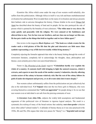Countries like Africa which come under the map of non western world unluckily, also
suffers from this politicization. Although Africa in itself is very rich and bears multidimensional
civilization but unfortunately West invaded them on the name of civilization and always presents
their barbaric side to universe throughout the history. Chinua Achebe in his novel Things Fall
Apart has described about the beauty of land and its people. He has also portrayed the side of
picture which is painted by the brutality of west colonizers. “The white man is very clever. He
came quietly and peaceably with his religion. We were amused at his foolishness and
allowed him to stay. Now he has won our brothers, and our clan can no longer act like one.
He has put a knife on the things that held us together and we have fallen apart.”
One review in the magazine Black Orpheus said: "The book as a whole creates for the
reader such a vivid picture of Ibo life that the plot and characters are little more than
symbols representing a way of life lost irrevocably within living memory.”
Completely rejecting the formalist approach that what is the beauty hinting through the words of
nonwestern literature, completely fail to acknowledge the thoughts, ideas, philosophies and
themes ,west certainly prove their own uncivilized behavior .
Fanon in The Wretched of the Earth suggests “Colonialism hardly ever exploits the
whole of a country. It contents itself with bringing to light the natural resources, which it
extracts, and exports to meet the needs of the mother country's industries, thereby allowing
certain sectors of the colony to become relatively rich. But the rest of the colony follows its
path of under-development and poverty, or at all events sinks into it more deeply.”
Non western culture unfortunately suffers from the politicization not just collectively but
also at the individual level. V.S Naipaul when met the two brave girls in Malaysia, who were
covering themselves commented that “veil is an aggression” for people doing it. So we see that
non western even at individual is not safe from the piercing comments of west.
In Literature Lost, John Ellis, subjects the widely held assumptions and fundamental
arguments of this politicized view of literature to rigorous logical analysis. The result is a
systematic discrediting of many of the broad notions that underlay race-class-gender criticism
(now often called "cultural studies"). A defender of literary theory as it was once practiced in the
1930s, 40s and 50s, Ellis argues that what now passes for "theory" is a "degraded and corrupt
 