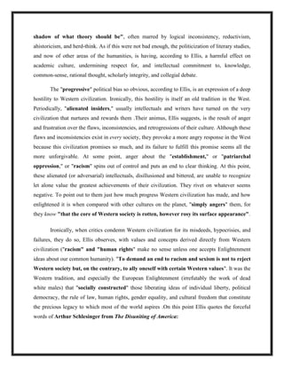 shadow of what theory should be", often marred by logical inconsistency, reductivism,
ahistoricism, and herd-think. As if this were not bad enough, the politicization of literary studies,
and now of other areas of the humanities, is having, according to Ellis, a harmful effect on
academic culture, undermining respect for, and intellectual commitment to, knowledge,
common-sense, rational thought, scholarly integrity, and collegial debate.
The "progressive" political bias so obvious, according to Ellis, is an expression of a deep
hostility to Western civilization. Ironically, this hostility is itself an old tradition in the West.
Periodically, "alienated insiders," usually intellectuals and writers have turned on the very
civilization that nurtures and rewards them .Their animus, Ellis suggests, is the result of anger
and frustration over the flaws, inconsistencies, and retrogressions of their culture. Although these
flaws and inconsistencies exist in every society, they provoke a more angry response in the West
because this civilization promises so much, and its failure to fulfill this promise seems all the
more unforgivable. At some point, anger about the "establishment," or "patriarchal
oppression," or "racism" spins out of control and puts an end to clear thinking. At this point,
these alienated (or adversarial) intellectuals, disillusioned and bittered, are unable to recognize
let alone value the greatest achievements of their civilization. They rivet on whatever seems
negative. To point out to them just how much progress Western civilization has made, and how
enlightened it is when compared with other cultures on the planet, "simply angers" them, for
they know "that the core of Western society is rotten, however rosy its surface appearance".
Ironically, when critics condemn Western civilization for its misdeeds, hypocrisies, and
failures, they do so, Ellis observes, with values and concepts derived directly from Western
civilization ("racism" and "human rights" make no sense unless one accepts Enlightenment
ideas about our common humanity). "To demand an end to racism and sexism is not to reject
Western society but, on the contrary, to ally oneself with certain Western values". It was the
Western tradition, and especially the European Enlightenment (irrefutably the work of dead
white males) that "socially constructed" those liberating ideas of individual liberty, political
democracy, the rule of law, human rights, gender equality, and cultural freedom that constitute
the precious legacy to which most of the world aspires .On this point Ellis quotes the forceful
words of Arthur Schlesinger from The Disuniting of America:
 
