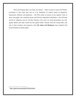 These are European ideas, not Asian, not African.... There is surely no reason for Western
civilization to have guilt trips laid on it by champions of cultures based on despotism,
superstition, tribalism, and fanaticism.... The West needs no lectures on the superior virtue of
those 'sun people' who sustained slavery until Western imperialism abolished it...who still keep
women in subjection and cut off their clitorises, who carry out racial persecutions not only
against Indians and other Asians but also against fellow Africans from the wrong tribes...and
who in their tyrannies and massacres, their Idi Amins and Boukassas, have stamped with
utmost brutality on human rights.1
1
http://mtprof.msun.edu/Spr1998/ellis.html
 