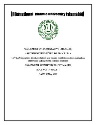 ASSIGNMENT OF: COMPARATIVE LITERAURE
ASSIGNMENT SUBMITTED TO: MAM RUBIA
TOPIC: Comparative literature study in non western world stresses the politicization
of literature and rejects the formalist approach
ASSIGNMENT SUBMITTED BY: FATIMA GUL
ROLL NO: 1383 MA F11
DATE: 13May, 2013
 