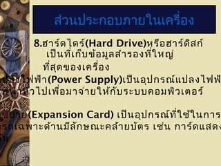 8.ฮาร์ดไดร์(Hard Drive)หรือฮาร์ดิสก์
เป็นที่เก็บข้อมูลสำารองที่ใหญ่
ที่สุดของเครื่อง
ส่วนประกอบภายในเครื่อง
แปลงไฟฟ้า(Power Supply)เป็นอุปกรณ์แปลงไฟฟ
ไฟฟ้าทั่วไปเพื่อมาจ่ายให้กับระบบคอมพิวเตอร์
ดขยาย(Expansion Card) เป็นอุปกรณ์ที่ใช้ในการ
ารถเฉพาะด้านมีลักษณะคล้ายบัตร เช่น การ์ดแสดง
ต้น
 