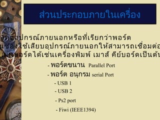 ส่วนประกอบภายในเครื่อง
องต่ออุปกรณ์ภายนอกหรือที่เรียกว่าพอร์ต
นช่องใช้เสียบอุปกรณ์ภายนอกให้สามารถเชื่อมต่อ
บเมนบอร์ดได้เช่นเครื่องพิมพ์ เมาส์ คีย์บอร์ดเป็นต้น
- พอร์ตขนาน Parallel Port
- พอร์ต อนุกรม serial Port
- USB 1
- USB 2
- Ps2 port
- Fiwi (IEEE1394)
 