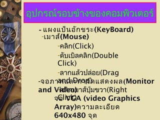 อุปกรณ์รอบข้างของคอมพิวเตอร์
- แผงแป้นอักขระ(KeyBoard)
-เมาส์(Mouse)
-คลิก(Click)
-ดับเบิลคลิก(Double
Click)
-ลากแล้วปล่อย(Drag
and Drop)
-คลิกเมาส์ปุ่มขวา(Right
Click)
-จอภาพและการ์ดแสดงผล(Monitor
and Video)
จอ VGA (video Graphics
Array)ความละเอียด
640x480 จุด
 