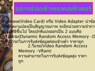 อุปกรณ์รอบข้างของคอมพิวเตอร์
าร์ดแสดงผล(Video Card) หรือ Video Adapter นำาข้อ
ระมวลผลมาแปลงเป็นสัญญาณภาพ จะมีหน่วยความจำาภาย
งแต่ 1 MBขึ้นไป โดยปกติแบ่งออกเป็น 2 แบบคือ
1.ดีแรม(Dynamic Random Access Memory –D
วามสามารถในการรับส่งข้อมูลค่อนข้างตำ่า ราคาถูก
2.วีแรม(Video Random Access
Memory –VRam)
ความสามารถในการรับส่งข้อมูลสูง ราคา
ถูก
 