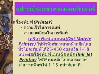 อุปกรณ์รอบข้างของคอมพิวเตอร์
เครื่องพิมพ์(Printer)
- ความเร็วในการพิมพ์
- ความละเอียดในการพิมพ์
เครื่องพิมพ์แบบจุด(Dot-Matrix
Printer) ใช้หัวพิมพ์กระแทกผ้าหมึกโดย
ทั่วไปจะพิมพ์ได้25-450 cpsหรือ 1-18
หน้าต่อนาทีเครื่องพิมพ์แบบฉีดหมึก(Ink Jet
Printer) ใช้วิธีพ่นหมึกไปบนกระดาษ
สามารถพิมพ์ได้ 1-15 หน้าต่อนาที
 