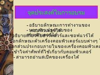 จุดประสงค์ในการอบรม
- อธิบายลักษณะการทำางานของ
คอมพิวเตอร์ได้- บอกส่วนประกอบของ
คอมพิวเตอร์ได้- อธิบายเกี่ยวกับฮาร์ดแวร์และซอฟแวร์ได้
- บอกลักษณะตัวเครื่องคอมพิวเตอร์แบบต่างๆ ไ
- บอกส่วนประกอบภายในของเครื่องคอมพิวเตอ
- เข้าใจคำาศัพท์ที่ใช้เกี่ยวกับคอมพิวเตอร์
- สามารถอ่านสเป็คของเครื่องได้
 