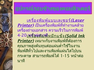 อุปกรณ์รอบข้างของคอมพิวเตอร์
เครื่องพิมพ์แบบเลเซอร์(Laser
Printer) เป็นเครื่องพิมพ์ที่ทำางานคล้าย
เครื่องถ่ายเอกสาร ความเร็วในการพิมพ์
4-20 หน้าต่อนาทีเครื่องพิมพ์หมึกแข็ง(Solid Ink
Printer) เหมาะกับงานพิมพ์ที่ต้องการ
คุณภาพสูงต้นทุนต่อแผ่นตำ่าใช้ในงาน
พิมพ์สีทั่วไปและงานพิมพ์แผ่นใสไปบน
กระดาษ สามารถพิมพ์ได้ 1-15 หน้าต่อ
นาที
 