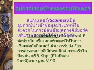 อุปกรณ์รอบข้างของคอมพิวเตอร์
สแกนเนอร์(Scanner)เป็น
อุปกรณ์นำาเข้าข้อมูลประเภทที่ไม่
สะดวกในการป้อนข้อมูลทางคีย์บอร์ด
เช่นภาพถ่าย โลโก้ต่าง เป็นต้นโมเด็ม(Modem) เป็นอุปกรณ์ ที่
ต่อพ่วงกับเครื่องคอมพิวเตอร์ใช้ในการ
เชื่อมต่อกับอินเตอร์เน็ต การรับส่ง Fax
การส่งจดหมายอิเล็กทรอนิกส์ ความเร็วใน
ปัจจุบัน =56 Kbps(กิโลบิตต่อ
วินาที)มาตรฐาน V.90
 