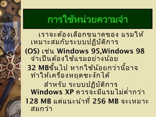 เราจะต้องเลือกขนาดของ แรมให้
เหมาะสมกับระบบปฏิบัติการ
(OS) เช่น Windows 95,Windows 98
จำาเป็นต้องใช้แรมอย่างน้อย
32 MBขึ้นไป หากใช้น้อยกว่านี้อาจ
ทำาให้เครื่องหยุดชะงักได้
สำาหรับ ระบบปฏิบัติการ
Windows XP ควรจะมีแรมไม่ตำ่ากว่า
128 MB แต่แนะนำาที่ 256 MB จะเหมาะ
สมกว่า
การใช้หน่วยความจำา
 