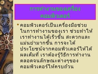 การทำางานของเครื่อง
คอมพิวเตอร์
คอมพิวเตอร์เป็นเครื่องมือช่วย
ในการทำางานของเรา ช่วยทำาให้
เราทำางานได้เร็วขึ้น สะดวกและ
แม่นยำามากขึ้น การจะได้
ประโยชน์จากคอมพิวเตอร์ให้ได้
ผลเต็มที่ เราต้องรู้วิธีการทำางาน
ตลอดจนลักษณะต่างๆของ
คอมพิวเตอร์ให้ครบถ้วน
 