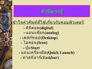 คำาที่ควรรู้
- ดิจิตอล(digital)
- แอนะล๊อก(analog)
เข้าใจคำาศัพท์ที่ใช้เกี่ยวกับคอมพิวเตอร์
- เดสก์ทอป(Desktop)
- ไอคอน(Icon)
- ปุ่มStart
- แถบเครื่องมือ(Quick Launch)
- ทาสก์บาร์(Taskbar)
 