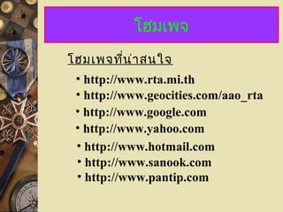 โฮมเพจ
โฮมเพจที่น่ำสนใจ
• http://www.geocities.com/aao_rta
• http://www.rta.mi.th
• http://www.google.com
• http://www.yahoo.com
• http://www.hotmail.com
• http://www.sanook.com
• http://www.pantip.com
 