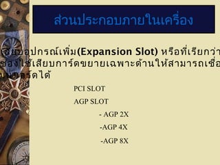 ส่วนประกอบภายในเครื่อง
เสียบอุปกรณ์เพิ่ม(Expansion Slot) หรือที่เรียกว่า
ช่องใช้เสียบการ์ดขยายเฉพาะด้านให้สามารถเชื่อ
มนบอร์ดได้
PCI SLOT
AGP SLOT
- AGP 2X
-AGP 4X
-AGP 8X
 