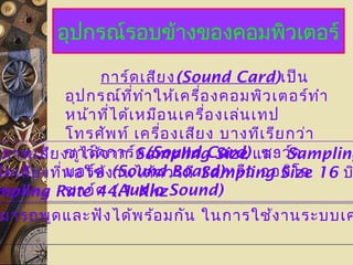 อุปกรณ์รอบข้างของคอมพิวเตอร์
การ์ดเสียง(Sound Card)เป็น
อุปกรณ์ที่ทำาให้เครื่องคอมพิวเตอร์ทำา
หน้าที่ได้เหมือนเครื่องเล่นเทป
โทรศัพท์ เครื่องเสียง บางทีเรียกว่า
ซาว์ดการ์ด(Sound Card) ซาว์ด
บอร์ด (Sound Board)หรือ ออดิโอ
ซาว์ด (Audio Sound)
ภาพเสียงดูได้จาก Sampling Size และ Sampling
ร์ดเสียงที่พอใช้งานได้ควรมี Sampling Size 16 บ
mpling Rate 44.1 Khz
มารถพูดและฟังได้พร้อมกัน ในการใช้งานระบบเค
 