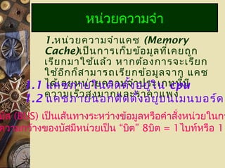 1.หน่วยความจำาแคช (Memory
Cache)เป็นการเก็บข้อมูลที่เคยถูก
เรียกมาใช้แล้ว หากต้องการจะเรียก
ใช้อีกก็สามารถเรียกข้อมูลจาก แคช
ได้เลยหน่วยความจำาประเภทนี้มี
ความเร็วสูงมากและราคาแพง
หน่วยความจำา
1.1 แคชภายในติดตั้งอยู่ใน cpu
1.2 แคชภายนอกติดตั้งอยู่บนเมนบอร์ด
บัส (BUS) เป็นเส้นทางระหว่างข้อมูลหรือคำาสั่งหน่วยในกา
ความกว้างของบัสมีหน่วยเป็น “บิต” 8บิต = 1ไบท์หรือ 1
 
