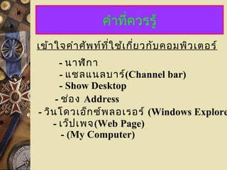 คำำที่ควรรู้
- นำฬิกำ
- แชลแนลบำร์(Channel bar)
เข้ำใจคำำศัพท์ที่ใช้เกี่ยวกับคอมพิวเตอร์
- Show Desktop
- ช่อง Address
- วินโดวเอ็กซ์พลอเรอร์ (Windows Explore
- เว็ปเพจ(Web Page)
- (My Computer)
 