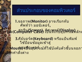 1.จอภาพ(Monitor) อาจเรียกทับ
ศัพท์ว่า มอนิเตอร์,
สกรีน(Screen), ดิสเพลย์(Display)วเครื่อง(Computer Case) เป็นที่เก็บอุปกรณ์หลักต
3.คีย์บอร์ด(Keyboard) หรือแป้นพิมพ์
ใช้ป้อนข้อมูลเข้าสู่
คอมพิวเตอร์
ส่วนประกอบของคอมพิวเตอร์
.เมาส์(Mouse) เป็นอุปกรณ์ที่ใช้บังคับตัวชี้บนจอภา
พื่อเลือกคำาสั่งต่าง
 