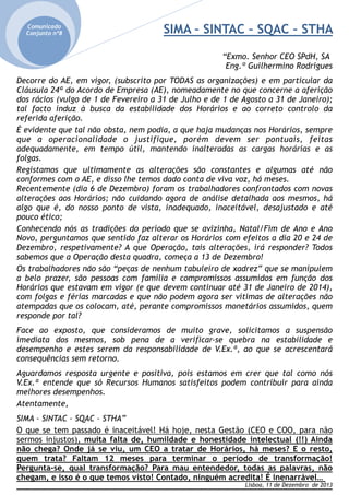Comunicado
Conjunto nº8



SIMA – SINTAC – SQAC – STHA
“Exmo. Senhor CEO SPdH, SA
Eng.º Guilhermino Rodrigues

Decorre do AE, em vigor, (subscrito por TODAS as organizações) e em particular da
Cláusula 24ª do Acordo de Empresa (AE), nomeadamente no que concerne a aferição
dos rácios (vulgo de 1 de Fevereiro a 31 de Julho e de 1 de Agosto a 31 de Janeiro);
tal facto induz à busca da estabilidade dos Horários e ao correto controlo da
referida aferição.
É evidente que tal não obsta, nem podia, a que haja mudanças nos Horários, sempre
que a operacionalidade o justifique, porém devem ser pontuais, feitas
adequadamente, em tempo útil, mantendo inalteradas as cargas horárias e as
folgas.
Registamos que ultimamente as alterações são constantes e algumas até não
conformes com o AE, e disso lhe temos dado conta de viva voz, há meses.
Recentemente (dia 6 de Dezembro) foram os trabalhadores confrontados com novas
alterações aos Horários; não cuidando agora de análise detalhada aos mesmos, há
algo que é, do nosso ponto de vista, inadequado, inaceitável, desajustado e até
pouco ético;
Conhecendo nós as tradições do período que se avizinha, Natal/Fim de Ano e Ano
Novo, perguntamos que sentido faz alterar os Horários com efeitos a dia 20 e 24 de
Dezembro, respetivamente? A que Operação, tais alterações, irá responder? Todos
sabemos que a Operação desta quadra, começa a 13 de Dezembro!
Os trabalhadores não são “peças de nenhum tabuleiro de xadrez” que se manipulem
a belo prazer, são pessoas com família e compromissos assumidos em função dos
Horários que estavam em vigor (e que devem continuar até 31 de Janeiro de 2014),
com folgas e férias marcadas e que não podem agora ser vítimas de alterações não
atempadas que os colocam, até, perante compromissos monetários assumidos, quem
responde por tal?









Face ao exposto, que consideramos de muito grave, solicitamos a suspensão
imediata dos mesmos, sob pena de a verificar-se quebra na estabilidade e
desempenho e estes serem da responsabilidade de V.Ex.ª, ao que se acrescentará
consequências sem retorno.



Aguardamos resposta urgente e positiva, pois estamos em crer que tal como nós
V.Ex.ª entende que só Recursos Humanos satisfeitos podem contribuir para ainda
melhores desempenhos.
Atentamente,



SIMA – SINTAC – SQAC – STHA”


O que se tem passado é inaceitável! Há hoje, nesta Gestão (CEO e COO, para não
sermos injustos), muita falta de, humildade e honestidade intelectual (!!) Ainda
não chega? Onde já se viu, um CEO a tratar de Horários, há meses? E o resto,
quem trata? Faltam 12 meses para terminar o período de transformação!
Pergunta-se, qual transformação? Para mau entendedor, todas as palavras, não
chegam, e isso é o que temos visto! Contado, ninguém acredita! É inenarrável…
Lisboa, 11 de Dezembro de 2013

 