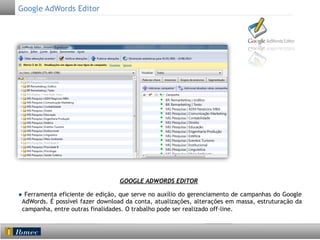 Google AdWords Editor

GOOGLE ADWORDS EDITOR
● Ferramenta eficiente de edição, que serve no auxílio do gerenciamento de campanhas do Google
AdWords. É possível fazer download da conta, atualizações, alterações em massa, estruturação da
campanha, entre outras finalidades. O trabalho pode ser realizado off-line.

 