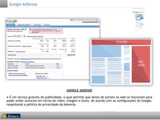 Google AdSense

GOOGLE ADSENSE
● É um serviço gratuito de publicidade, o qual permite que donos de portais na web se inscrevam para
poder exibir anúncios em forma de vídeo, imagem e texto, de acordo com as configurações do Google,
respeitando a política de privacidade do Adwords.

 