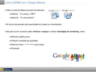 Como LUCRAR com o Google AdSense
Toda a renda do AdSense provém do Adwords.
● Adsense – “é a praça, o PDV”
● Adwords – “é o anunciante”
Os lucros são gerados pela quantidade de cliques ou visualizações.

Mas para lucrar é preciso saber otimizar o espaço e utilizar estratégias de marketing, como:
● Delimitar público-alvo
● Produzir conteúdo de qualidade
● Palavras-chave
● Promoção

custo/clique

 