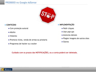 PROIBIDO no Google AdSense

IMPLEMENTAÇÃO

CONTEÚDO
● Com proteção autoral

● Pedir cliques

● Adulto

● Usar pop-ups

● Violento

● Anúncios demais
● Plagiar imagens de outros sites

● Promova vícios, venda de armas ou pirataria
● Programas de hacker ou cracker

● Outros

	
  

Cuidado com os prazos das NOTIFICAÇÕES, ou a conta poderá ser deletada.

 