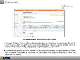 Google Analytics

A FERRAMENTA DE WEB ANÁLISES DO GOOGLE
● O Google Analytics fornece informações importantes e precisas sobre o desempenho do site de
forma integrada. Com ele, pode-se averiguar a Taxa de Rejeição do site, páginas visitadas e separar
acessos únicos, acessos diretos, acessos pela campanha de links, entre outros.
● Suporte de inteligência, relatórios e extração e interpretação de dados através do Google Analytics,
afim de avaliar e entender os resultados das campanhas e de todas as ações publicitárias que
convergem em seu site.

 