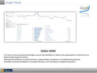 Google Trends

GOOGLE TRENDS
● É	
  mais	
  um	
  recurso	
  gratuito	
  do	
  Google,	
  que	
  permite	
  iden5ﬁcar	
  os	
  dados	
  mais	
  pesquisados	
  na	
  internet	
  em	
  um	
  
determinado	
  espaço	
  de	
  tempo.	
  	
  
●Através	
  de	
  esta<s5cas,	
  é	
  possível	
  analisar	
  a	
  popularidade,	
  frequência	
  e	
  a	
  localidade	
  das	
  pesquisas.	
  
●Também	
  é	
  possível	
  estabelecer	
  um	
  padrão	
  de	
  busca,	
  a	
  ﬁm	
  de	
  a5ngir	
  um	
  obje5vo	
  especíﬁco.	
  

 