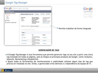 Google Tag Manager

Permite trabalhar de forma integrada

	
  

GERENCIADOR DE TAGS
● O Google Tag Manager é uma ferramenta que permite gerenciar tags no seu site a partir uma única
tag instalada em todas as páginas, pois já integra os principais produtos do Google, como: Analytics,
Adwords, Remarketing e DoubleClick.
● Quase todas as ferramentas de monitoramento e publicidade utilizam algum tipo de tag que
precisa ser instalada no site. Então, o gerenciador evita demoras e a dependência da equipe de TI.

 