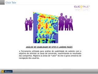 Click Tale

ANÁLISE DE USABILIDADE DE SITES E LANDING PAGES
● Ferramenta utilizada para análise de usabilidade do website com o
objetivo de otimizar as taxas de conversão, maximizando os resultados
das campanhas. Registra as áreas de “calor” do site e grava amostras de
navegação dos usuários.

 