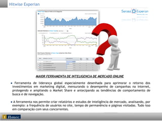 Hitwise Experian

MAIOR FERRAMENTA DE INTELIGENCIA DE MERCADO ONLINE
● Ferramenta de liderança global especialmente desenhada para aprimorar o retorno dos
investimentos em marketing digital, mensurando o desempenho de campanhas na internet,
protegendo e ampliando o Market Share e antecipando as tendências de comportamento de
busca e de navegação.
● A ferramenta nos permite criar relatórios e estudos de inteligência de mercado, analisando, por
exemplo: a frequência de usuários no site, tempo de permanência e páginas visitadas. Tudo isso
em comparação com seus concorrentes.

 