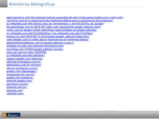 Referências Bibliográficas
agenciamestre.com/ferramentas/taticas-avancadas-de-seo-e-links-patrocinados-com-o-sem-rush/
convertte.com.br/a-importancia-do-marketing-digital-para-o-crescimento-das-empresas/
pt.wikipedia.org/wiki/Anexo:Lista_de_ferramentas_e_servi%C3%A7os_do_Google/
dicasparablogs.com.br/2012/09/video-aula-regulamento-google-adsense.html/
clinks.com.br/google-trends-identifique-oportunidades-no-google-adwords/
en.wikipedia.org/wiki/ClickTalehttp://en.wikipedia.org/wiki/ClickTale/
money.cnn.com/2010/02/12/technology/google_adsense/index.htm/
cafecomgalo.com.br/index.php/a-importancia-do-marketing-digital/
ganhardinheiroadsense.com.br/google-adsense-o-que-e/
afiliados-na-web.com/semrush-ferramenta-seo/
tecnoblog.net/131052/google-adblock-chrome/
mais.uol.com.br/view/14452978/
pt.wikipedia.org/wiki/AdSense/
support.google.com/adwords/
adwords-br.blogspot.com.br/
adblockplus.org/en/chrome/
adsense-­‐pt.blogspot.com.br/
google.com/tagmanager/
serasaexperian.com.br/
google.com/analytics/
adwords.google.com/
posclique.com.br/
jotacom.com.br/
semrush.com/
clicktale.com/
	
  
	
  
	
  
	
  
	
  
	
  
	
  

 