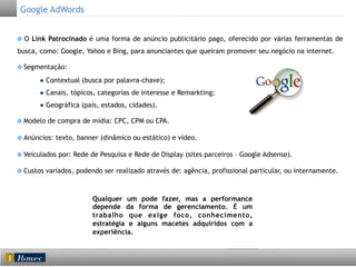 Google AdWords
O Link Patrocinado é uma forma de anúncio publicitário pago, oferecido por várias ferramentas de
busca, como: Google, Yahoo e Bing, para anunciantes que queiram promover seu negócio na internet.
Segmentação:
● Contextual (busca por palavra-chave);
● Canais, tópicos, categorias de interesse e Remarkting;
● Geográfica (país, estados, cidades).
Modelo de compra de mídia: CPC, CPM ou CPA.
Anúncios: texto, banner (dinâmico ou estático) e vídeo.
Veiculados por: Rede de Pesquisa e Rede de Display (sites parceiros – Google Adsense).
Custos variados, podendo ser realizado através de: agência, profissional particular, ou internamente.

Qualquer um pode fazer, mas a performance
depende da forma de gerenciamento. É um
trabalho que exige foco, conhecimento,
estratégia e alguns macetes adquiridos com a
experiência.

	
  

 