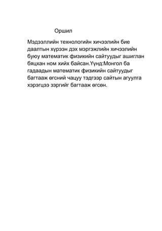 Оршил
Мэдээллийн технологийн хичээлийн бие
даалтын хүрээн дэх мэргэжлийн хичээлийн
буюу математик физикийн сайтуудыг ашиглан
бяцхан ном хийх байсан.Үүнд:Монгол ба
гадаадын математик физикийн сайтуудыг
багтааж өгсний чацуу тэдгээр сайтын агуулга
хэрэгцээ зэргийг багтааж өгсөн.
 