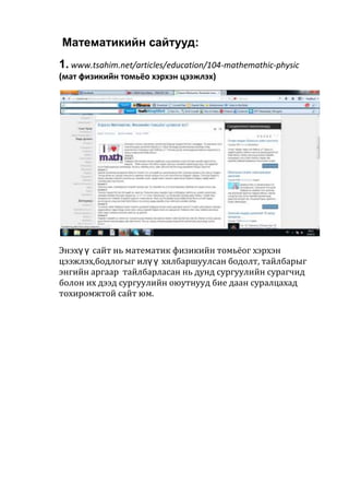 Математикийн сайтууд:
1. www.tsahim.net/articles/education/104-mathemathic-physic
(мат физикийн томьёо хэрхэн цээжлэх)
Энэхү ү сайт нь математик физикийн томьёог хэрхэн
цээжлэх,бодлогыг илү ү хялбаршуулсан бодолт, тайлбарыг
энгийн аргаар тайлбарласан нь дунд сургуулийн сурагчид
болон их дээд сургуулийн оюутнууд бие даан суралцахад
тохиромжтой сайт юм.
 