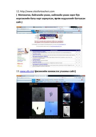 12. http://www.sitesforteachers.com
( Математик, байгалийн ухаан, нийгмийн ухаан зэрэг бүх
мэргэжлийн багш нарт зориулсан, өргөн мэдээллийг багтаасан
сайт.)
13. www.ufo.mn( физикийн шинжлэх ухааны сайт)
 