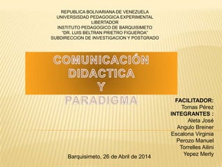 FACILITADOR:
Tomas Pérez
INTEGRANTES :
Aleta José
Angulo Breiner
Escalona Virginia
Perozo Manuel
Torrelles Ailini
Yepez Merly
REPUBLICA BOLIVARIANA DE VENEZUELA
UNIVERSISDAD PEDAGOGICA EXPERIMENTAL
LIBERTADOR
INSTITUTO PEDAGOGICO DE BARQUISIMETO
“DR. LUIS BELTRAN PRIETRO FIGUEROA”
SUBDIRECCION DE INVESTIGACION Y POSTGRADO
Barquisimeto, 26 de Abril de 2014
 