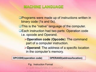 Programs were made up of instructions written in
binary code (1s and 0s).
This is the “native” language of the computer.
Each instruction had two parts: Operation code
i.e. opcode and Operand.
Operation code (Opcode): The command
part of a computer instruction.
Operand: The address of a specific location
in the computer’s memory.
OPCODE(operation code) OPERAND(address/location)
Fig: Instruction Format
 