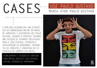 USE PAULO GUSTAVO
CASES MARCA ATOR PAULO GUSTAVO
A COM.UNIK DESENVOLVEU UMA ESTRATÉ-
GIA DE COMUNICAÇÃO ONLINE DA MARCA
DE CAMISETAS E ACESSÓRIOS USE PAULO
GUSTAVO. DURANTE O PROJETO, CRIAMOS
UMA COLEÇÃO DE ESTAMPAS EXCLUSIVAS
PARA A LOJA VIRTUAL. PESQUISA E
APRESENTAÇÃO DE BENCHMARK. FOTOGRA-
FIA DE PRODUTOS E COBERTURA DO ES-
PETÁCULO DE COMÉDIA 220 VOLTS.
PLANEJAMENTO E CRIAÇÃO DE CONTEÚDO
PARA MÍDIAS SOCIAIS; SILK SCREEN;
DESIGN; FOTOGRAFIA; BENCHMARK;
 