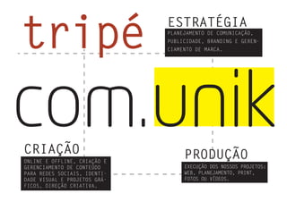 tripé ESTRATÉGIA
PLANEJAMENTO DE COMUNICAÇÃO,
PUBLICIDADE, BRANDING E GEREN-
CIAMENTO DE MARCA.
CRIAÇÃO
ONLINE E OFFLINE, CRIAÇÃO E
GERENCIAMENTO DE CONTEÚDO
PARA REDES SOCIAIS, IDENTI-
DADE VISUAL E PROJETOS GRÁ-
FICOS, DIREÇÃO CRIATIVA.
PRODUÇÃO
EXECUÇÃO DOS NOSSOS PROJETOS:
WEB, PLANEJAMENTO, PRINT,
FOTOS OU VÍDEOS.
com.unik
 