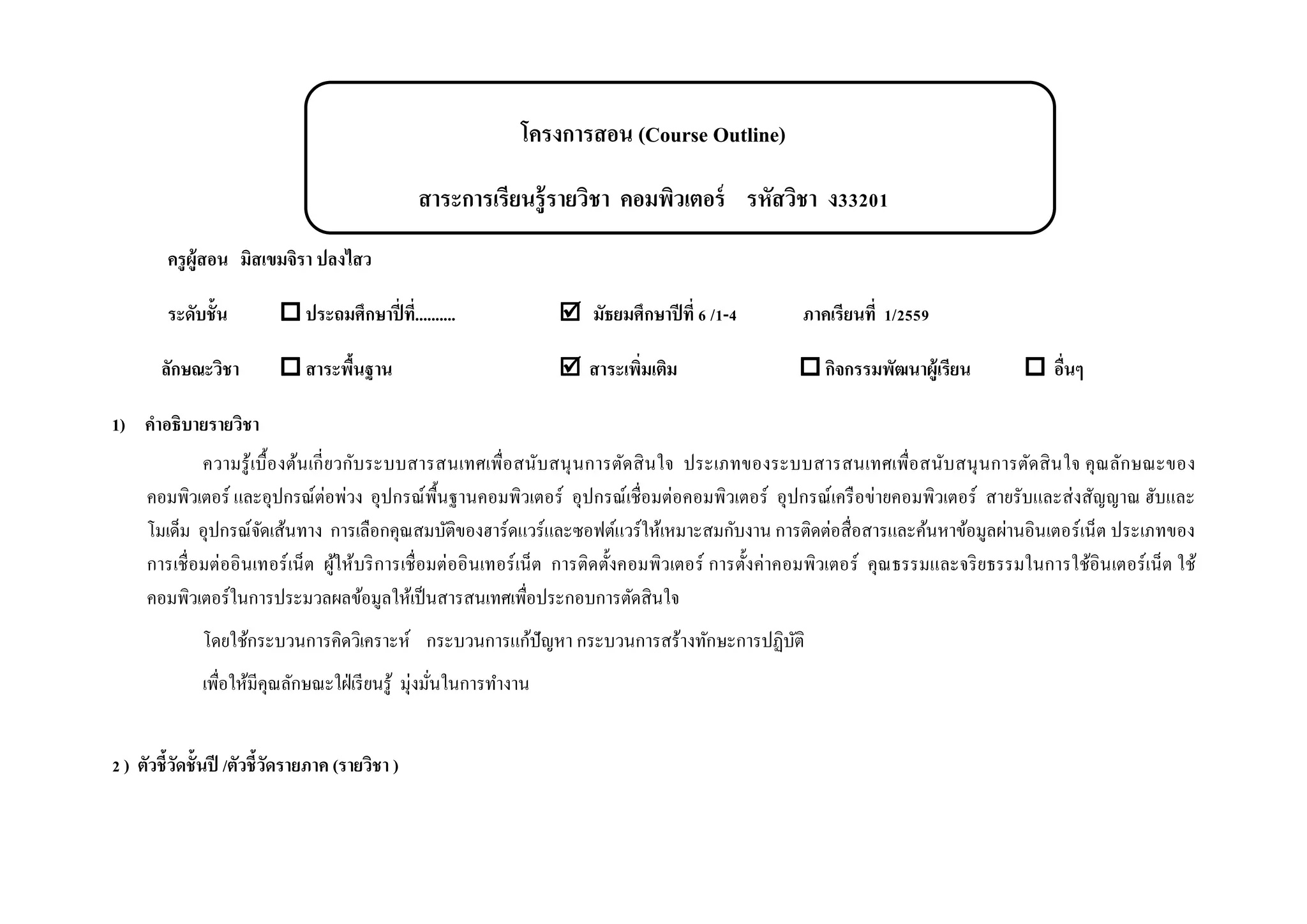 โครงการสอน (Course Outline)
สาระการเรียนรู้รายวิชา คอมพิวเตอร์ รหัสวิชา ง33201
ครูผู้สอน มิสเขมจิรา ปลงไสว
ระดับชั้น  ประถมศึกษาปี่ที่..........  มัธยมศึกษาปีที่ 6 /1-4 ภาคเรียนที่ 1/2559
ลักษณะวิชา  สาระพื้นฐาน  สาระเพิ่มเติม  กิจกรรมพัฒนาผู้เรียน  อื่นๆ
1) คาอธิบายรายวิชา
ความรู้เบื้องต้นเกี่ยวกับระบบสารสนเทศเพื่อสนับสนุนการตัดสินใจ ประเภทของระบบสารสนเทศเพื่อสนับสนุนการตัดสินใจ คุณลักษณะของ
คอมพิวเตอร์ และอุปกรณ์ต่อพ่วง อุปกรณ์พื้นฐานคอมพิวเตอร์ อุปกรณ์เชื่อมต่อคอมพิวเตอร์ อุปกรณ์เครือข่ายคอมพิวเตอร์ สายรับและส่งสัญญาณ ฮับและ
โมเด็ม อุปกรณ์จัดเส้นทาง การเลือกคุณสมบัติของฮาร์ดแวร์และซอฟต์แวร์ให้เหมาะสมกับงาน การติดต่อสื่อสารและค้นหาข้อมูลผ่านอินเตอร์เน็ต ประเภทของ
การเชื่อมต่ออินเทอร์เน็ต ผู้ให้บริการเชื่อมต่ออินเทอร์เน็ต การติดตั้งคอมพิวเตอร์ การตั้งค่าคอมพิวเตอร์ คุณธรรมและจริยธรรมในการใช้อินเตอร์เน็ต ใช้
คอมพิวเตอร์ในการประมวลผลข้อมูลให้เป็นสารสนเทศเพื่อประกอบการตัดสินใจ
โดยใช้กระบวนการคิดวิเคราะห์ กระบวนการแก้ปัญหา กระบวนการสร้างทักษะการปฏิบัติ
เพื่อให้มีคุณลักษณะใฝ่เรียนรู้ มุ่งมั่นในการทางาน
2 ) ตัวชี้วัดชั้นปี /ตัวชี้วัดรายภาค (รายวิชา )
 
