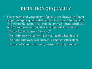 DIFINITION OF QUALITYDIFINITION OF QUALITY
 The concept and vocabulary of quality are elusive. DifferentThe concept and vocabulary of quality are elusive. Different
people interpret quality differently. Few can define qualitypeople interpret quality differently. Few can define quality
in measurable terms that can be proved operationalized.in measurable terms that can be proved operationalized.
When asked what differentiates their product or service;When asked what differentiates their product or service;
The banker will answer” service”The banker will answer” service”
The healthcare worker will answer “quality health care”The healthcare worker will answer “quality health care”
The hotel employee will answer “customer satisfaction”The hotel employee will answer “customer satisfaction”
The manufacturer will simply answer “quality product”The manufacturer will simply answer “quality product”
 