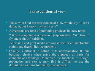 Transcendental viewTranscendental view
 Those who hold the transcendental view would say “I can’tThose who hold the transcendental view would say “I can’t
define it, but I know it when I see it”define it, but I know it when I see it”
 Advertisers are fond of promoting products in these terms.Advertisers are fond of promoting products in these terms.
““ Where shopping is a pleasure” (supermarket). “We love toWhere shopping is a pleasure” (supermarket). “We love to
fly and it shows" (airline).fly and it shows" (airline).
Television and print media are awash with such indefinableTelevision and print media are awash with such indefinable
claims and therein lies the problem:claims and therein lies the problem:
 Quality is difficult to define or to operationalize. It thusQuality is difficult to define or to operationalize. It thus
becomes elusive when using the approach as basis forbecomes elusive when using the approach as basis for
competitive advantage. Moreover, the functions of design,competitive advantage. Moreover, the functions of design,
production and service may find it difficult to use theproduction and service may find it difficult to use the
definition as a basis for quality management.definition as a basis for quality management.
 