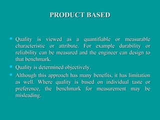 PRODUCT BASEDPRODUCT BASED
 Quality is viewed as a quantifiable or measurableQuality is viewed as a quantifiable or measurable
characteristic or attribute. For example durability orcharacteristic or attribute. For example durability or
reliability can be measured and the engineer can design toreliability can be measured and the engineer can design to
that benchmark.that benchmark.
 Quality is determined objectively.Quality is determined objectively.
 Although this approach has many benefits, it has limitationAlthough this approach has many benefits, it has limitation
as well. Where quality is based on individual taste oras well. Where quality is based on individual taste or
preference, the benchmark for measurement may bepreference, the benchmark for measurement may be
misleading.misleading.
 