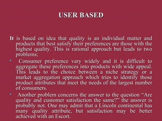 USER BASEDUSER BASED
ItIt is based on idea that quality is an individual matter andis based on idea that quality is an individual matter and
products that best satisfy their preferences are those with theproducts that best satisfy their preferences are those with the
highest quality. This is rational approach but leads to twohighest quality. This is rational approach but leads to two
problems;problems;
 Consumer preference vary widely and it is difficult toConsumer preference vary widely and it is difficult to
aggregate these preferences into products with wide appeal.aggregate these preferences into products with wide appeal.
This leads to the choice between a niche strategy or aThis leads to the choice between a niche strategy or a
market aggregation approach which tries to identify thosemarket aggregation approach which tries to identify those
product attributes that meet the needs of the largest numberproduct attributes that meet the needs of the largest number
of consumers.of consumers.
 Another problem concerns the answer to the question “AreAnother problem concerns the answer to the question “Are
quality and customer satisfaction the same?” the answer isquality and customer satisfaction the same?” the answer is
probably not. One may admit that a Lincoln continental hasprobably not. One may admit that a Lincoln continental has
many quality attribute, but satisfaction may be bettermany quality attribute, but satisfaction may be better
achieved with an Escort.achieved with an Escort.
 